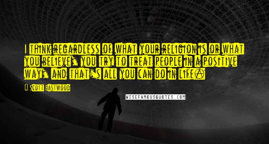 Scott Eastwood quotes: I think regardless of what your religion is or what you believe, you try to treat people in a positive way, and that's all you can do in life. Scott Eastwood quotes: I think regardless of what your religion is or what you believe, you try to treat people in a positive way, and that's all you can do in life.
