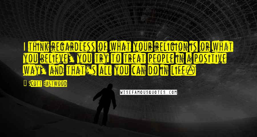 Scott Eastwood quotes: I think regardless of what your religion is or what you believe, you try to treat people in a positive way, and that's all you can do in life.