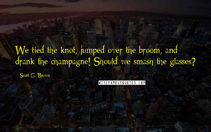 Scott G. Brown quotes: We tied the knot, jumped over the broom, and drank the champagne! Should we smash the glasses?