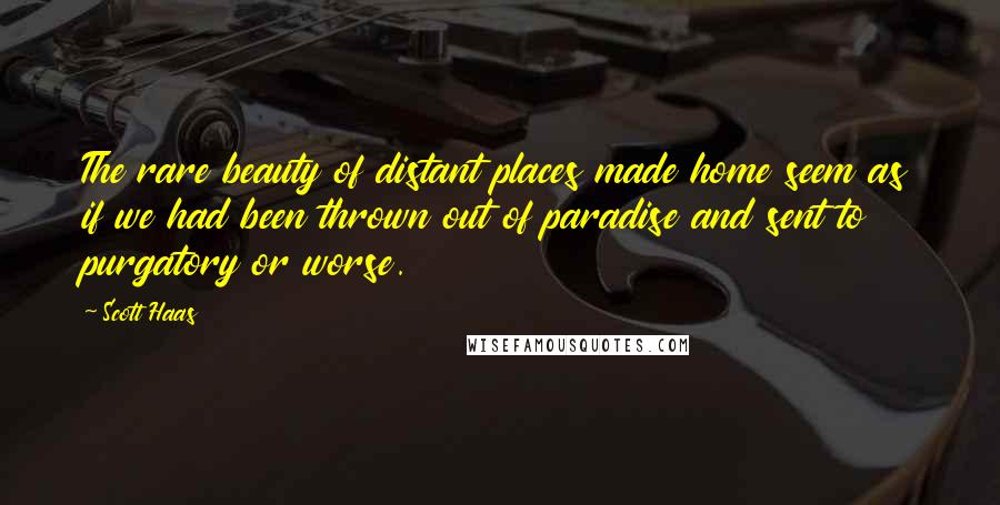 Scott Haas quotes: The rare beauty of distant places made home seem as if we had been thrown out of paradise and sent to purgatory or worse. Scott Haas quotes: The rare beauty of distant places made home seem as if we had been thrown out of paradise and sent to purgatory or worse.