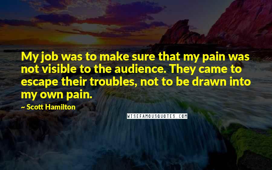 Scott Hamilton quotes: My job was to make sure that my pain was not visible to the audience. They came to escape their troubles, not to be drawn into my own pain.