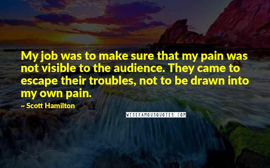 Scott Hamilton quotes: My job was to make sure that my pain was not visible to the audience. They came to escape their troubles, not to be drawn into my own pain. Scott Hamilton quotes: My job was to make sure that my pain was not visible to the audience. They came to escape their troubles, not to be drawn into my own pain.