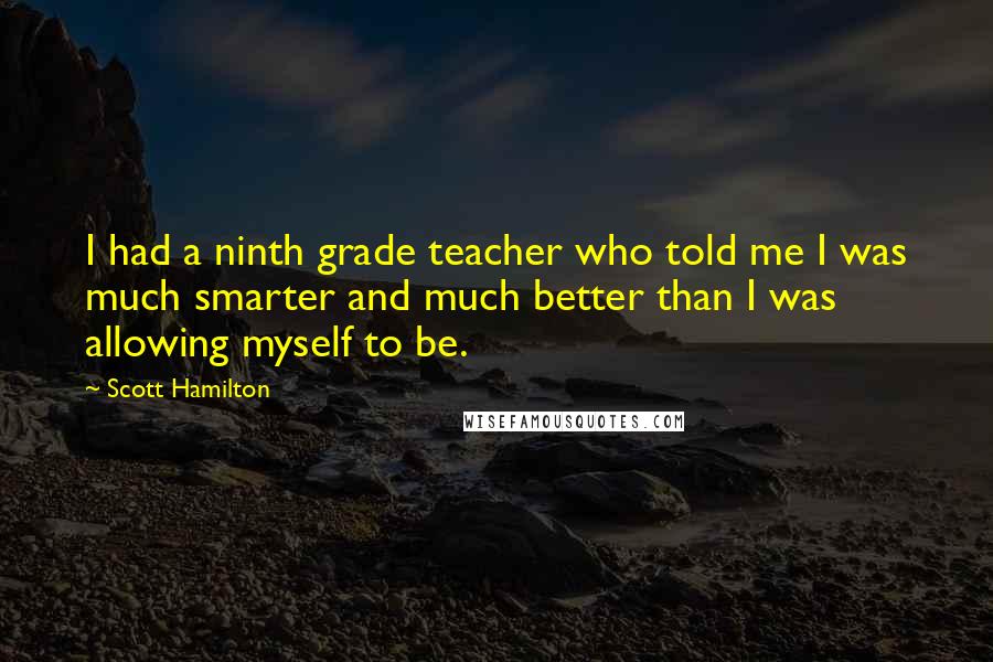 Scott Hamilton quotes: I had a ninth grade teacher who told me I was much smarter and much better than I was allowing myself to be. Scott Hamilton quotes: I had a ninth grade teacher who told me I was much smarter and much better than I was allowing myself to be.