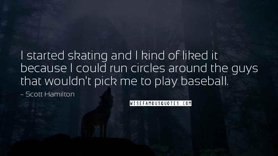 Scott Hamilton quotes: I started skating and I kind of liked it because I could run circles around the guys that wouldn't pick me to play baseball.