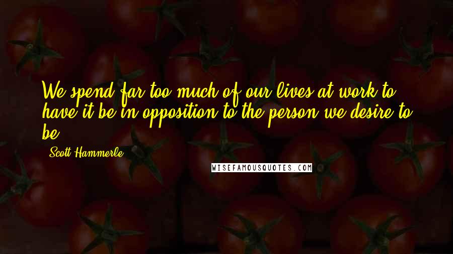 Scott Hammerle quotes: We spend far too much of our lives at work to have it be in opposition to the person we desire to be.