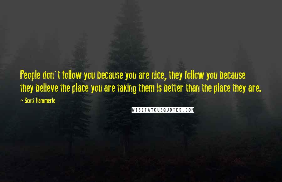 Scott Hammerle quotes: People don't follow you because you are nice, they follow you because they believe the place you are taking them is better than the place they are.