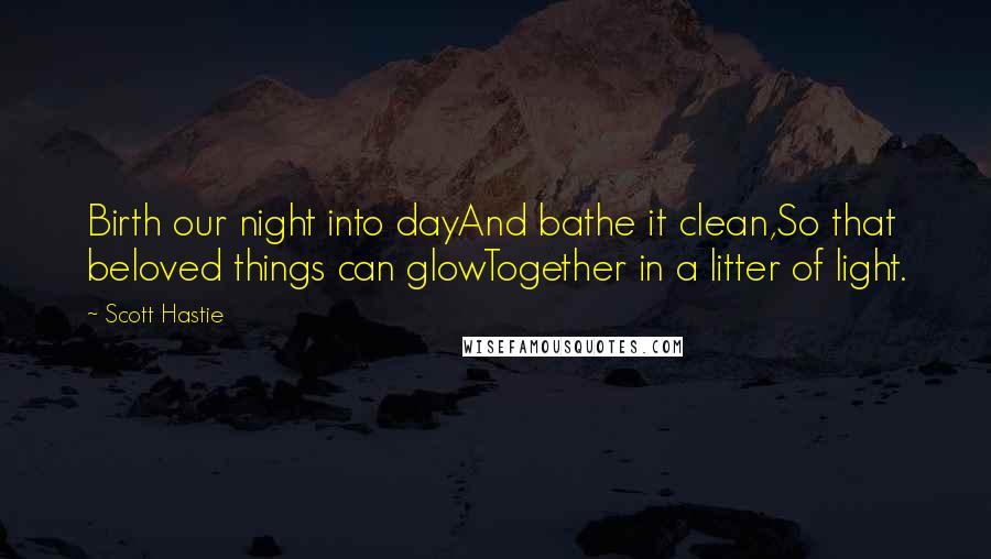 Scott Hastie quotes: Birth our night into dayAnd bathe it clean,So that beloved things can glowTogether in a litter of light.