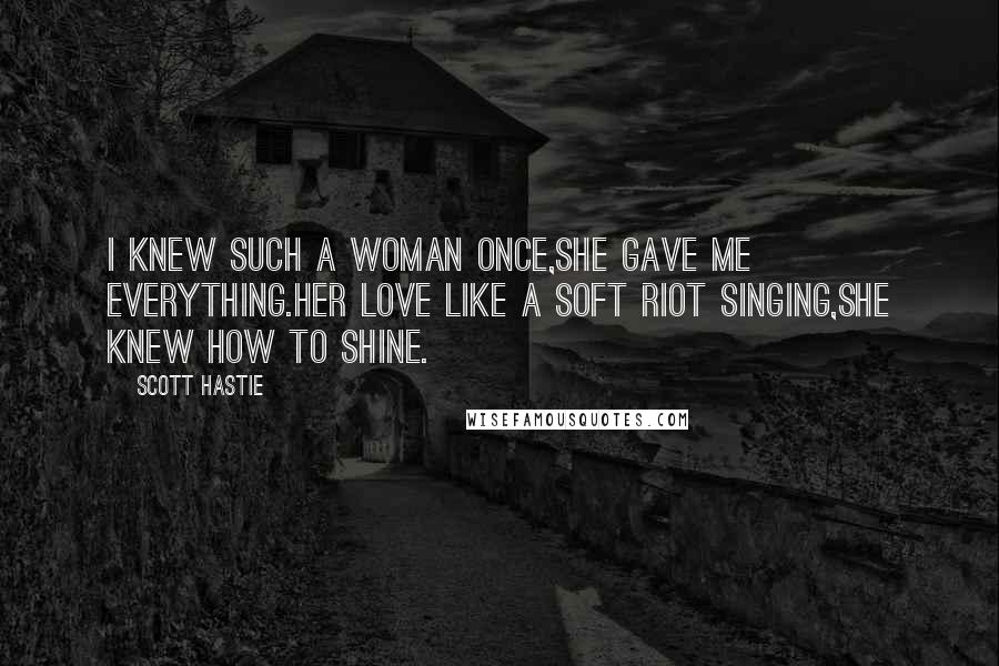 Scott Hastie quotes: I knew such a woman once,She gave me everything.Her love like a soft riot singing,She knew how to shine.