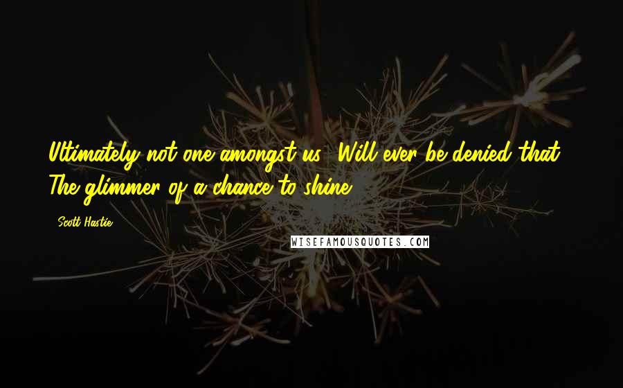 Scott Hastie quotes: Ultimately not one amongst us Will ever be denied that, The glimmer of a chance to shine.