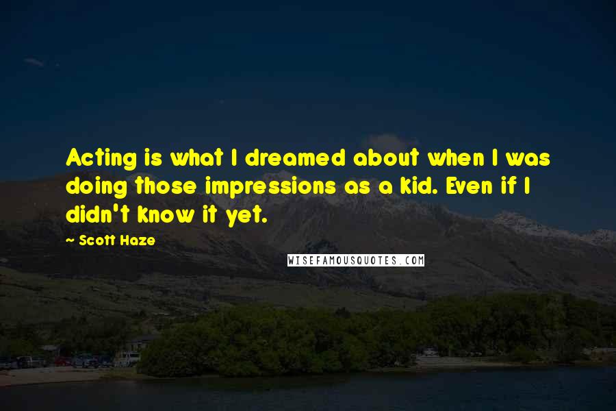 Scott Haze quotes: Acting is what I dreamed about when I was doing those impressions as a kid. Even if I didn't know it yet.