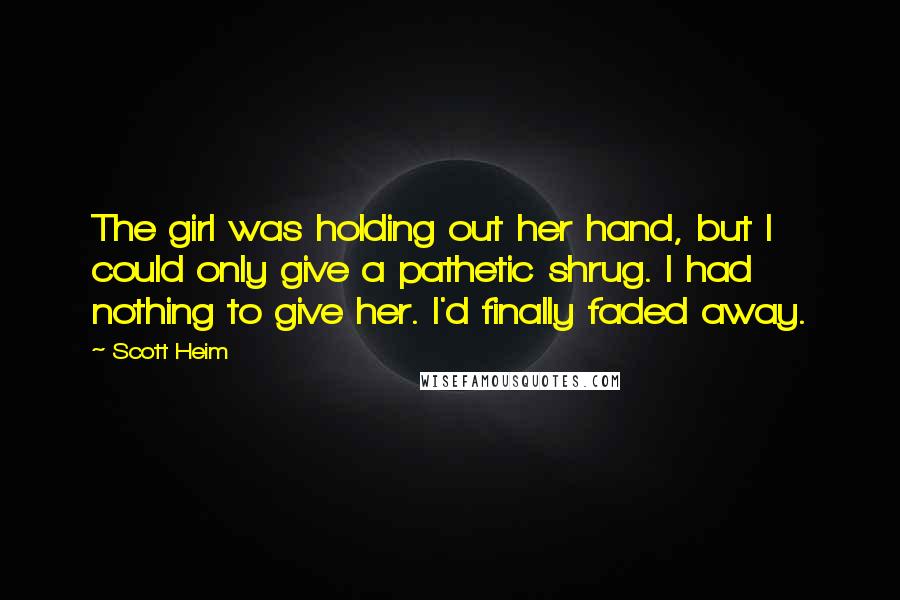 Scott Heim quotes: The girl was holding out her hand, but I could only give a pathetic shrug. I had nothing to give her. I'd finally faded away. Scott Heim quotes: The girl was holding out her hand, but I could only give a pathetic shrug. I had nothing to give her. I'd finally faded away.