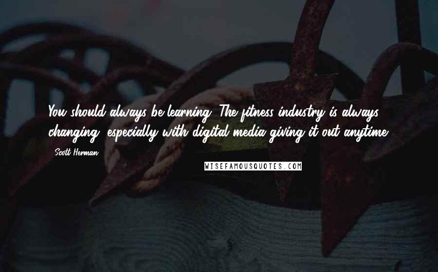 Scott Herman quotes: You should always be learning. The fitness industry is always changing, especially with digital media giving it out anytime. Scott Herman quotes: You should always be learning. The fitness industry is always changing, especially with digital media giving it out anytime.