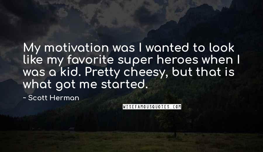 Scott Herman quotes: My motivation was I wanted to look like my favorite super heroes when I was a kid. Pretty cheesy, but that is what got me started. Scott Herman quotes: My motivation was I wanted to look like my favorite super heroes when I was a kid. Pretty cheesy, but that is what got me started.