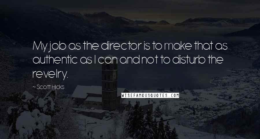 Scott Hicks quotes: My job as the director is to make that as authentic as I can and not to disturb the revelry. Scott Hicks quotes: My job as the director is to make that as authentic as I can and not to disturb the revelry.