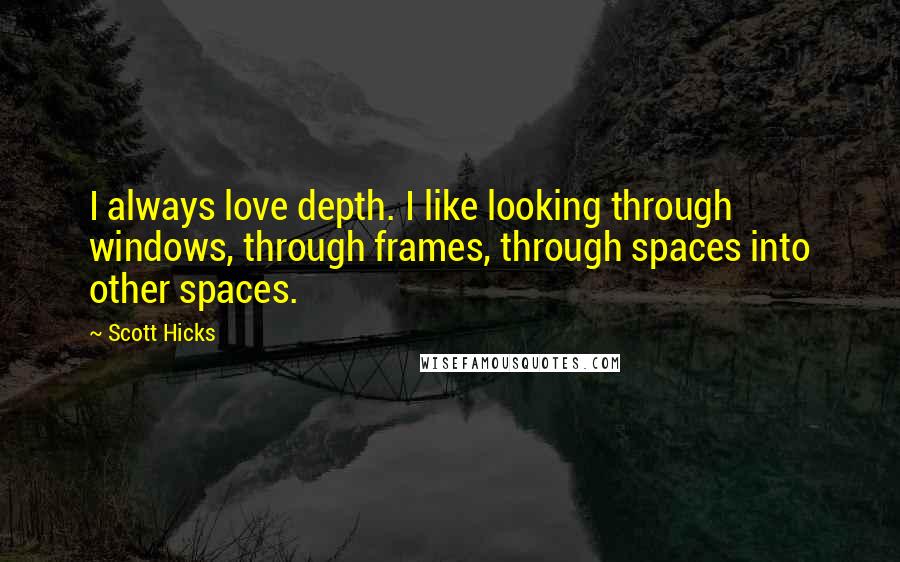 Scott Hicks quotes: I always love depth. I like looking through windows, through frames, through spaces into other spaces. Scott Hicks quotes: I always love depth. I like looking through windows, through frames, through spaces into other spaces.