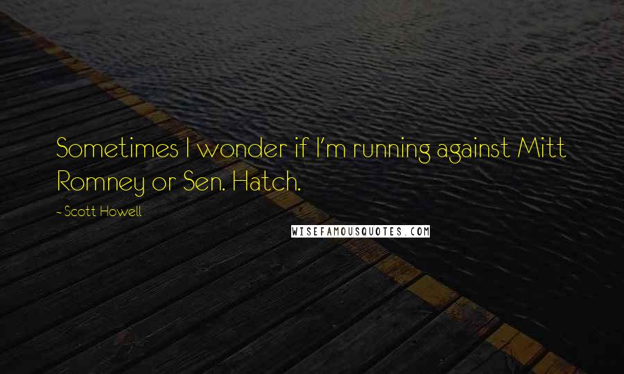 Scott Howell quotes: Sometimes I wonder if I'm running against Mitt Romney or Sen. Hatch.