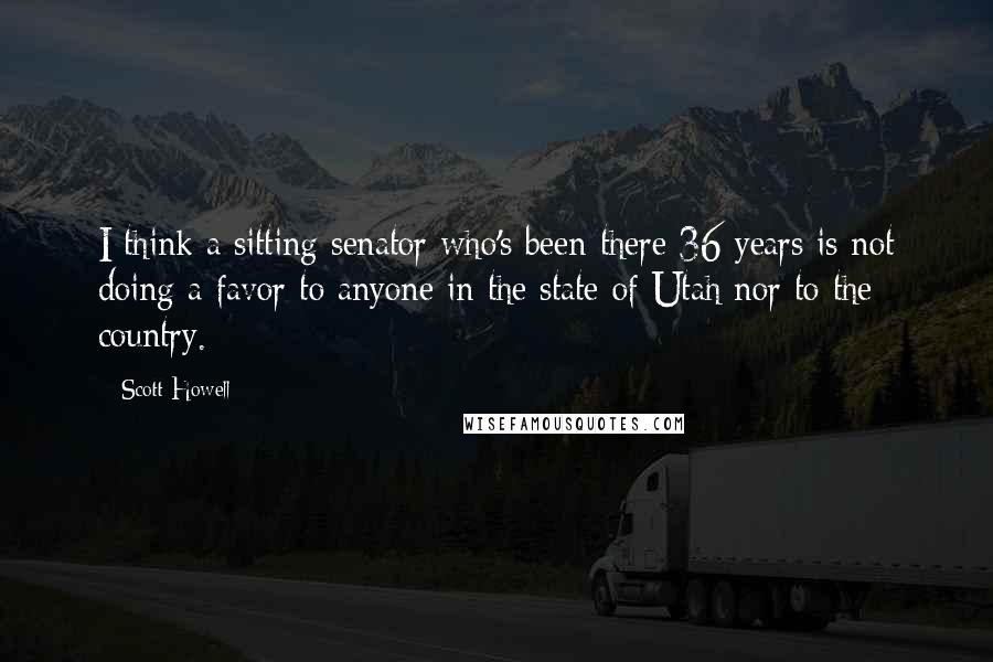 Scott Howell quotes: I think a sitting senator who's been there 36 years is not doing a favor to anyone in the state of Utah nor to the country.