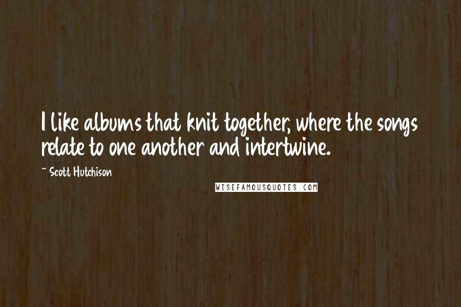 Scott Hutchison quotes: I like albums that knit together, where the songs relate to one another and intertwine.