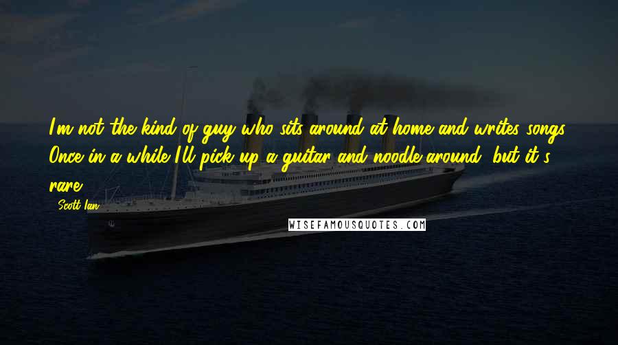 Scott Ian quotes: I'm not the kind of guy who sits around at home and writes songs. Once in a while I'll pick up a guitar and noodle around, but it's rare. Scott Ian quotes: I'm not the kind of guy who sits around at home and writes songs. Once in a while I'll pick up a guitar and noodle around, but it's rare.