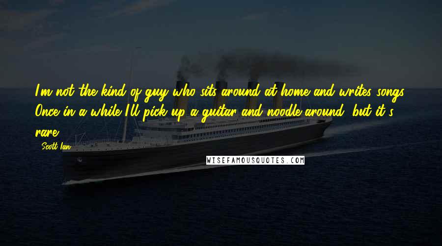 Scott Ian quotes: I'm not the kind of guy who sits around at home and writes songs. Once in a while I'll pick up a guitar and noodle around, but it's rare.