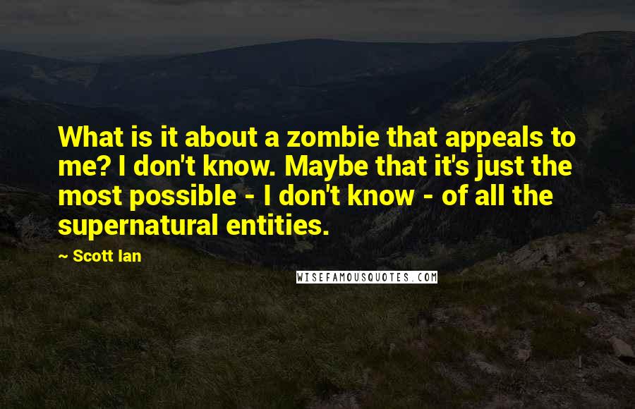 Scott Ian quotes: What is it about a zombie that appeals to me? I don't know. Maybe that it's just the most possible - I don't know - of all the supernatural entities. Scott Ian quotes: What is it about a zombie that appeals to me? I don't know. Maybe that it's just the most possible - I don't know - of all the supernatural entities.