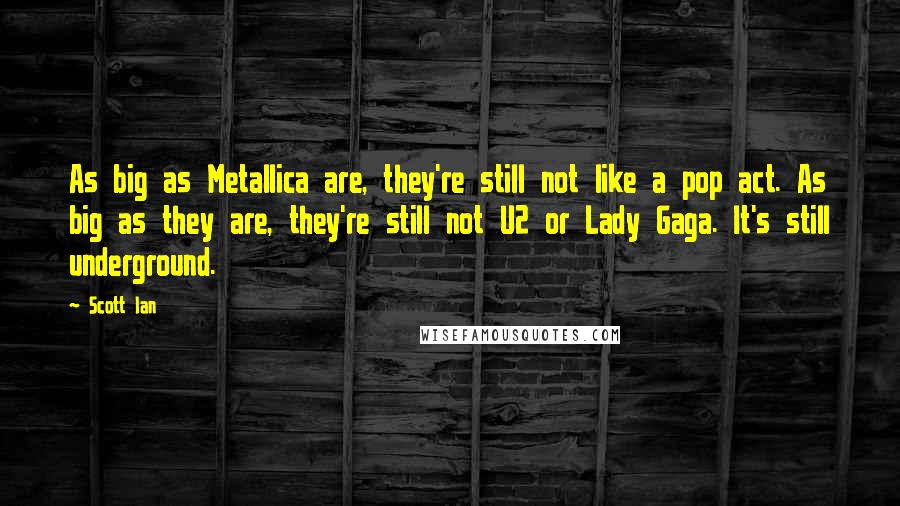 Scott Ian quotes: As big as Metallica are, they're still not like a pop act. As big as they are, they're still not U2 or Lady Gaga. It's still underground.