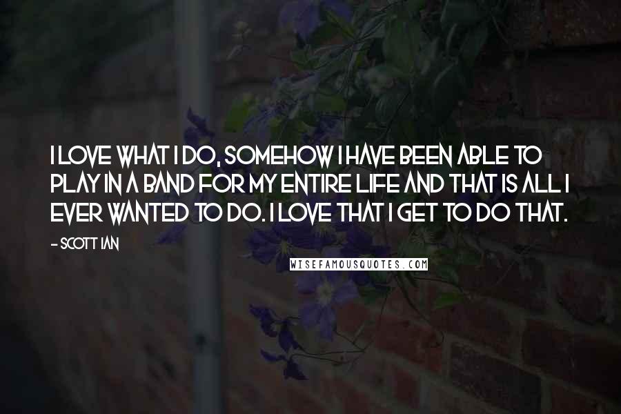 Scott Ian quotes: I love what I do, somehow I have been able to play in a band for my entire life and that is all I ever wanted to do. I love