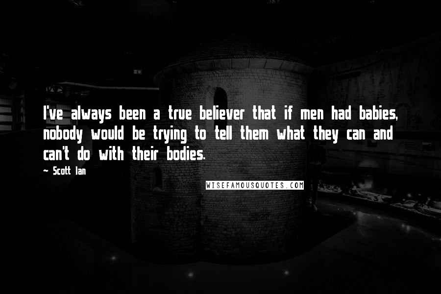 Scott Ian quotes: I've always been a true believer that if men had babies, nobody would be trying to tell them what they can and can't do with their bodies. Scott Ian quotes: I've always been a true believer that if men had babies, nobody would be trying to tell them what they can and can't do with their bodies.