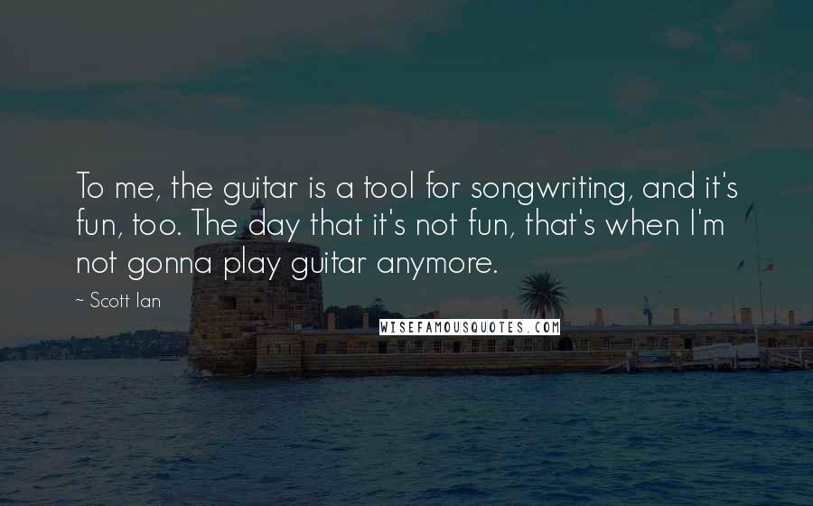 Scott Ian quotes: To me, the guitar is a tool for songwriting, and it's fun, too. The day that it's not fun, that's when I'm not gonna play guitar anymore. Scott Ian quotes: To me, the guitar is a tool for songwriting, and it's fun, too. The day that it's not fun, that's when I'm not gonna play guitar anymore.