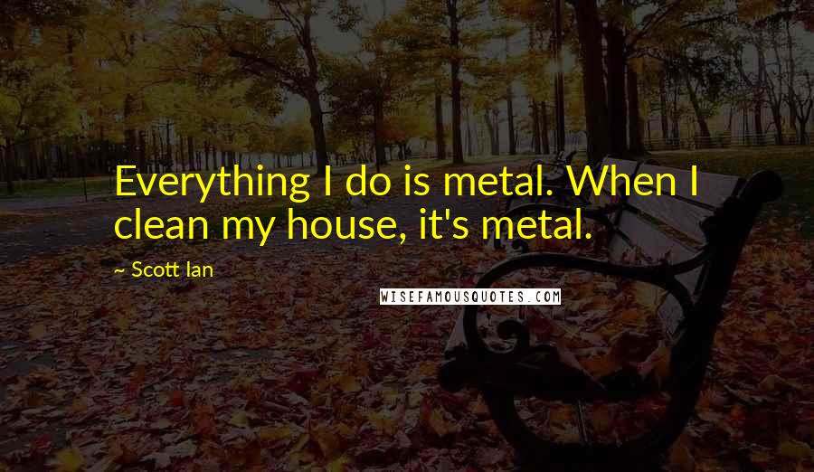 Scott Ian quotes: Everything I do is metal. When I clean my house, it's metal.