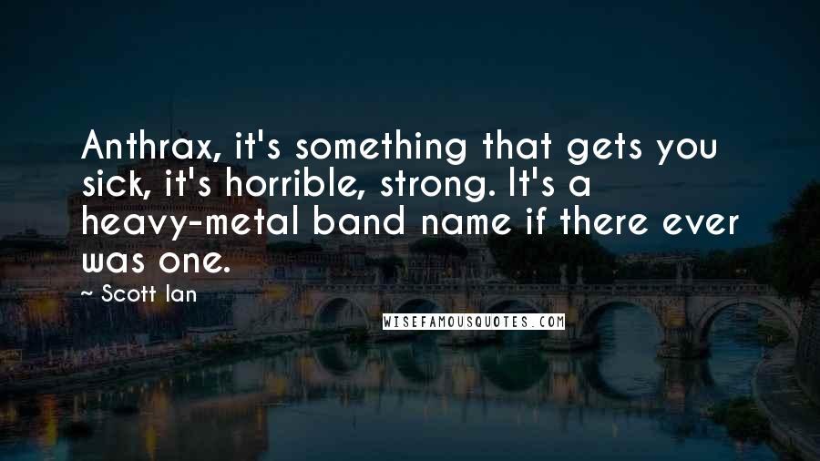 Scott Ian quotes: Anthrax, it's something that gets you sick, it's horrible, strong. It's a heavy-metal band name if there ever was one. Scott Ian quotes: Anthrax, it's something that gets you sick, it's horrible, strong. It's a heavy-metal band name if there ever was one.