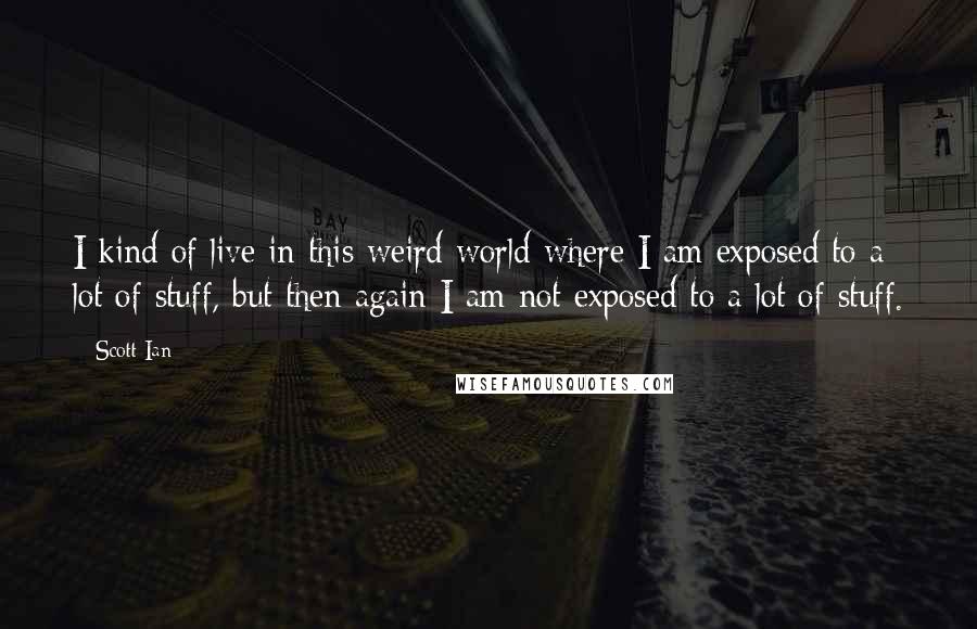 Scott Ian quotes: I kind of live in this weird world where I am exposed to a lot of stuff, but then again I am not exposed to a lot of stuff. Scott Ian quotes: I kind of live in this weird world where I am exposed to a lot of stuff, but then again I am not exposed to a lot of stuff.