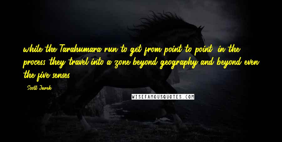 Scott Jurek quotes: while the Tarahumara run to get from point to point, in the process they travel into a zone beyond geography and beyond even the five senses.