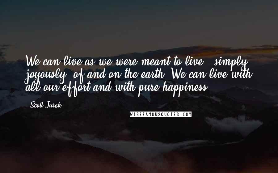 Scott Jurek quotes: We can live as we were meant to live - simply, joyously, of and on the earth. We can live with all our effort and with pure happiness.