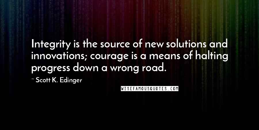 Scott K. Edinger quotes: Integrity is the source of new solutions and innovations; courage is a means of halting progress down a wrong road.