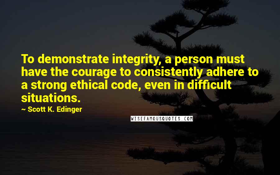 Scott K. Edinger quotes: To demonstrate integrity, a person must have the courage to consistently adhere to a strong ethical code, even in difficult situations.