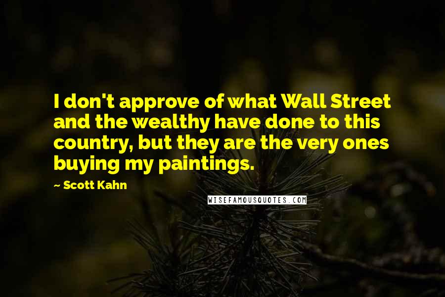 Scott Kahn quotes: I don't approve of what Wall Street and the wealthy have done to this country, but they are the very ones buying my paintings. Scott Kahn quotes: I don't approve of what Wall Street and the wealthy have done to this country, but they are the very ones buying my paintings.