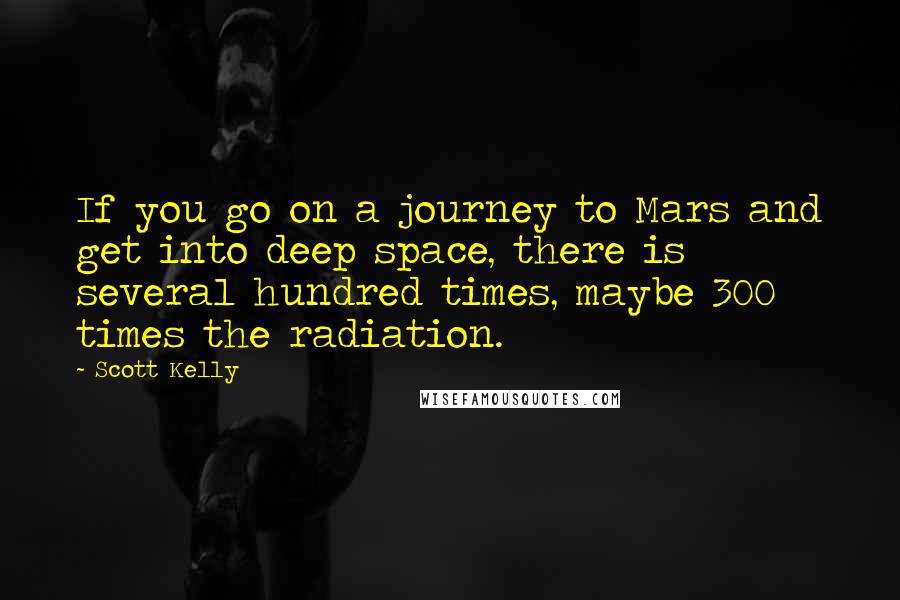 Scott Kelly quotes: If you go on a journey to Mars and get into deep space, there is several hundred times, maybe 300 times the radiation. Scott Kelly quotes: If you go on a journey to Mars and get into deep space, there is several hundred times, maybe 300 times the radiation.