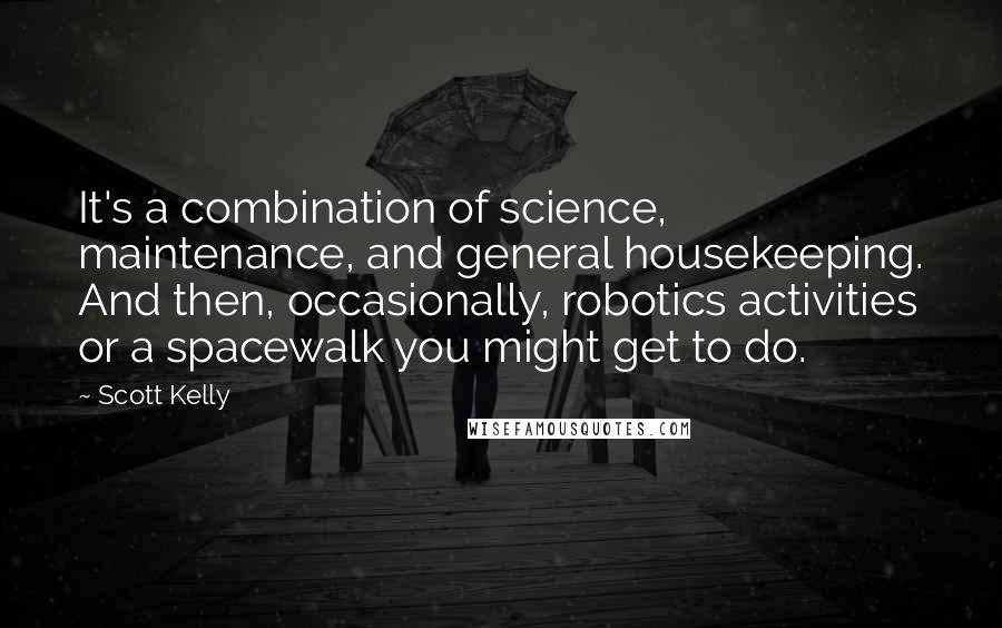 Scott Kelly quotes: It's a combination of science, maintenance, and general housekeeping. And then, occasionally, robotics activities or a spacewalk you might get to do. Scott Kelly quotes: It's a combination of science, maintenance, and general housekeeping. And then, occasionally, robotics activities or a spacewalk you might get to do.