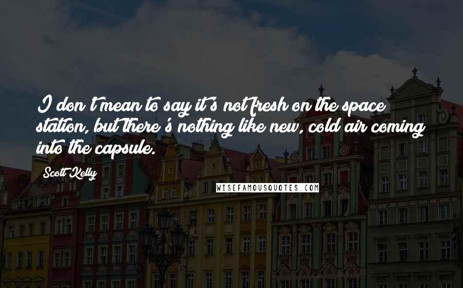 Scott Kelly quotes: I don't mean to say it's not fresh on the space station, but there's nothing like new, cold air coming into the capsule. Scott Kelly quotes: I don't mean to say it's not fresh on the space station, but there's nothing like new, cold air coming into the capsule.