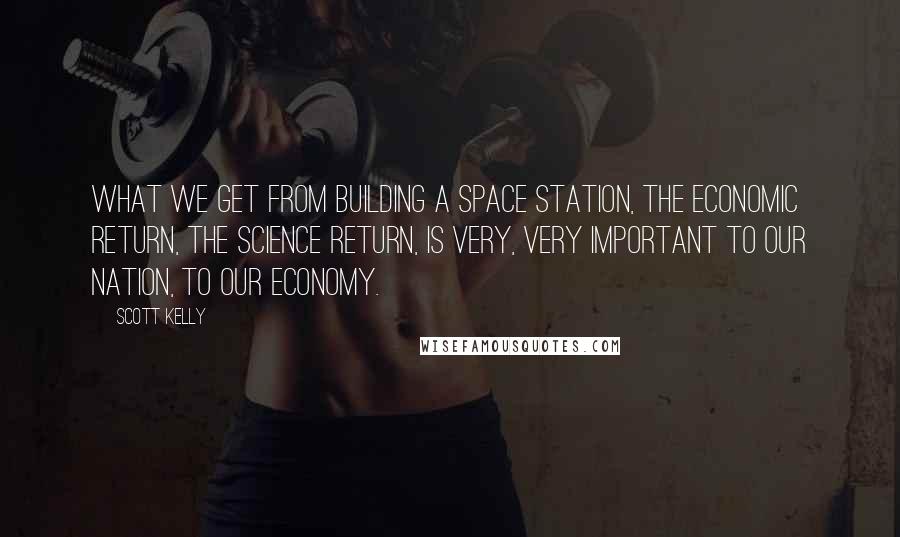 Scott Kelly quotes: What we get from building a space station, the economic return, the science return, is very, very important to our nation, to our economy. Scott Kelly quotes: What we get from building a space station, the economic return, the science return, is very, very important to our nation, to our economy.