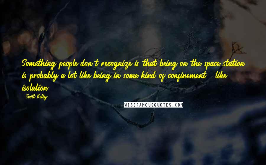 Scott Kelly quotes: Something people don't recognize is that being on the space station is probably a lot like being in some kind of confinement - like isolation. Scott Kelly quotes: Something people don't recognize is that being on the space station is probably a lot like being in some kind of confinement - like isolation.