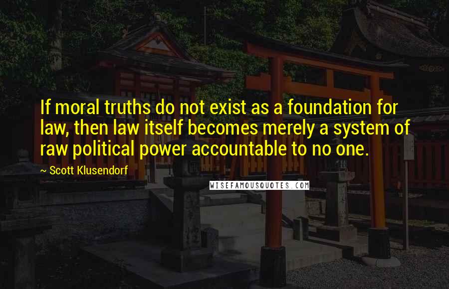 Scott Klusendorf quotes: If moral truths do not exist as a foundation for law, then law itself becomes merely a system of raw political power accountable to no one. Scott Klusendorf quotes: If moral truths do not exist as a foundation for law, then law itself becomes merely a system of raw political power accountable to no one.