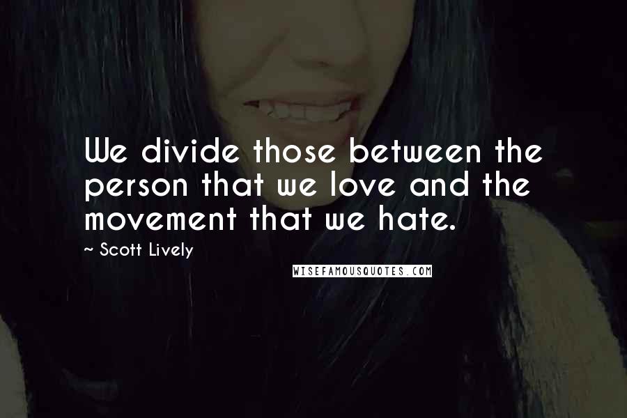 Scott Lively quotes: We divide those between the person that we love and the movement that we hate.