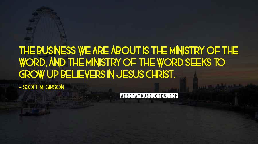 Scott M. Gibson quotes: The business we are about is the ministry of the Word, and the ministry of the Word seeks to grow up believers in Jesus Christ.