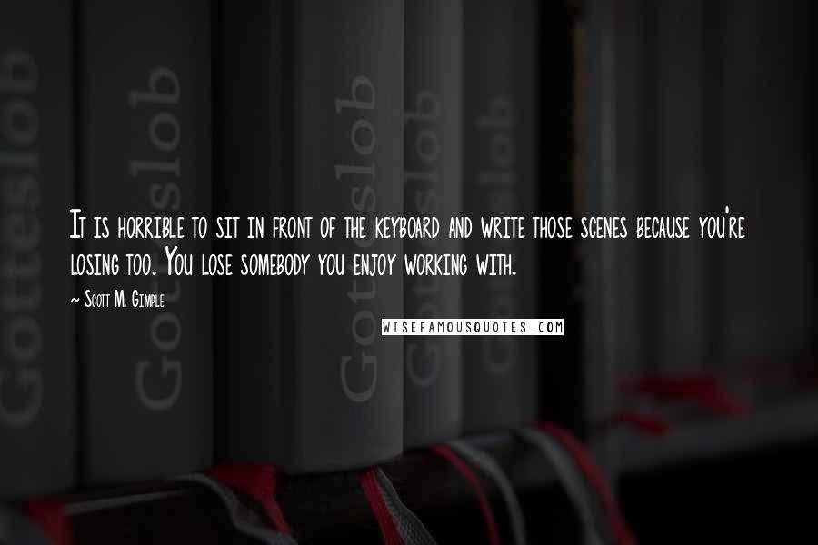 Scott M. Gimple quotes: It is horrible to sit in front of the keyboard and write those scenes because you're losing too. You lose somebody you enjoy working with.