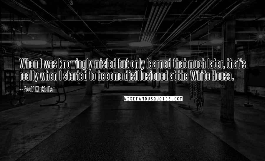 Scott McClellan quotes: When I was knowingly misled but only learned that much later, that's really when I started to become disillusioned at the White House.