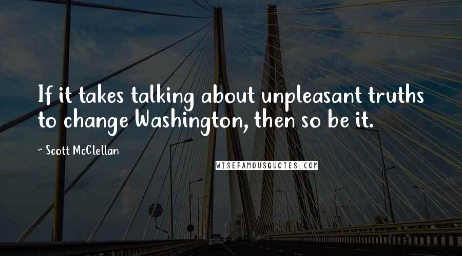 Scott McClellan quotes: If it takes talking about unpleasant truths to change Washington, then so be it.