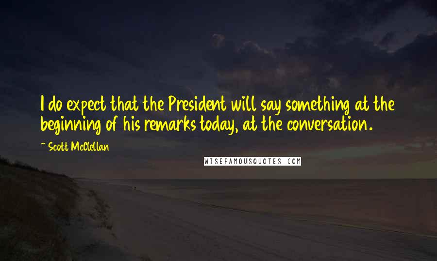 Scott McClellan quotes: I do expect that the President will say something at the beginning of his remarks today, at the conversation.