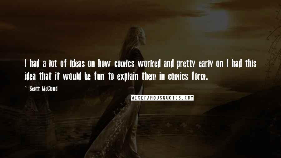 Scott McCloud quotes: I had a lot of ideas on how comics worked and pretty early on I had this idea that it would be fun to explain them in comics form. Scott McCloud quotes: I had a lot of ideas on how comics worked and pretty early on I had this idea that it would be fun to explain them in comics form.